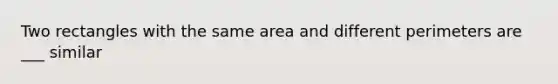 Two rectangles with the same area and different perimeters are ___ similar