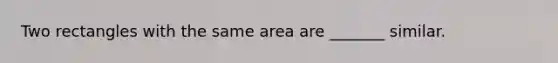 Two rectangles with the same area are _______ similar.