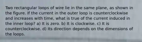 Two rectangular loops of wire lie in the same plane, as shown in the figure. If the current in the outer loop is counterclockwise and increases with time, what is true of the current induced in the inner loop? a) It is zero. b) It is clockwise. c) It is counterclockwise. d) Its direction depends on the dimensions of the loops.