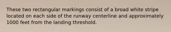 These two rectangular markings consist of a broad white stripe located on each side of the runway centerline and approximately 1000 feet from the landing threshold.