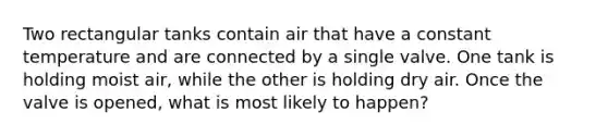 Two rectangular tanks contain air that have a constant temperature and are connected by a single valve. One tank is holding moist air, while the other is holding dry air. Once the valve is opened, what is most likely to happen?