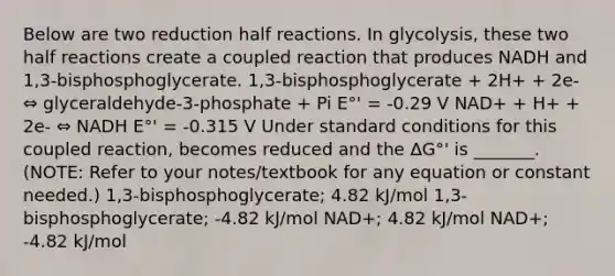 Below are two reduction half reactions. In glycolysis, these two half reactions create a coupled reaction that produces NADH and 1,3-bisphosphoglycerate. 1,3-bisphosphoglycerate + 2H+ + 2e- ⇔ glyceraldehyde-3-phosphate + Pi E°' = -0.29 V NAD+ + H+ + 2e- ⇔ NADH E°' = -0.315 V Under standard conditions for this coupled reaction, becomes reduced and the ΔG°' is _______. (NOTE: Refer to your notes/textbook for any equation or constant needed.) 1,3-bisphosphoglycerate; 4.82 kJ/mol 1,3-bisphosphoglycerate; -4.82 kJ/mol NAD+; 4.82 kJ/mol NAD+; -4.82 kJ/mol