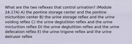 What are the two reflexes that control urination? (Module 24.17A) A) the pontine storage center and the pontine micturition center B) the urine storage reflex and the urine voiding reflex C) the urine deglutition reflex and the urine micturition reflex D) the urine deglutition reflex and the urine defecation reflex E) the urine trigone reflex and the urine detrusor reflex