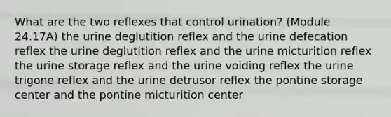 What are the two reflexes that control urination? (Module 24.17A) the urine deglutition reflex and the urine defecation reflex the urine deglutition reflex and the urine micturition reflex the urine storage reflex and the urine voiding reflex the urine trigone reflex and the urine detrusor reflex the pontine storage center and the pontine micturition center