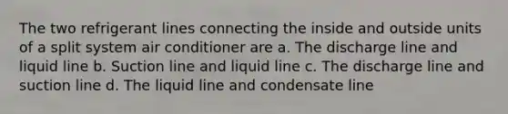 The two refrigerant lines connecting the inside and outside units of a split system air conditioner are a. The discharge line and liquid line b. Suction line and liquid line c. The discharge line and suction line d. The liquid line and condensate line