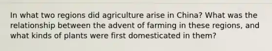 In what two regions did agriculture arise in China? What was the relationship between the advent of farming in these regions, and what kinds of plants were first domesticated in them?