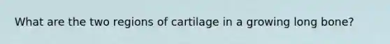 What are the two regions of cartilage in a growing long bone?