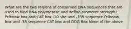 What are the two regions of conserved DNA sequences that are used to bind RNA polymerase and define promoter strength? Pribnow box and CAT box -10 site and -135 sequence Pribnow box and -35 sequence CAT box and DOG Box None of the above