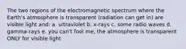 The two regions of the electromagnetic spectrum where the Earth's atmosphere is transparent (radiation can get in) are visible light and: a. ultraviolet b. x-rays c. some radio waves d. gamma-rays e. you can't fool me, the atmosphere is transparent ONLY for visible light