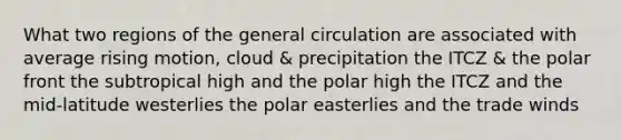 What two regions of the general circulation are associated with average rising motion, cloud & precipitation the ITCZ & the polar front the subtropical high and the polar high the ITCZ and the mid-latitude westerlies the polar easterlies and the trade winds