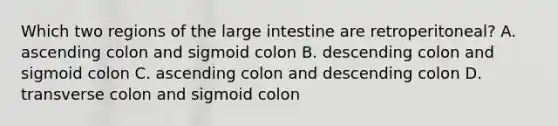 Which two regions of the <a href='https://www.questionai.com/knowledge/kGQjby07OK-large-intestine' class='anchor-knowledge'>large intestine</a> are retroperitoneal? A. ascending colon and sigmoid colon B. descending colon and sigmoid colon C. ascending colon and descending colon D. transverse colon and sigmoid colon