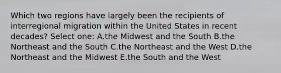 Which two regions have largely been the recipients of interregional migration within the United States in recent decades? Select one: A.the Midwest and the South B.the Northeast and the South C.the Northeast and the West D.the Northeast and the Midwest E.the South and the West