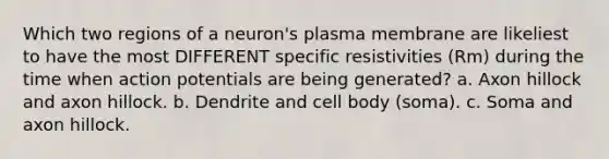 Which two regions of a neuron's plasma membrane are likeliest to have the most DIFFERENT specific resistivities (Rm) during the time when action potentials are being generated? a. Axon hillock and axon hillock. b. Dendrite and cell body (soma). c. Soma and axon hillock.