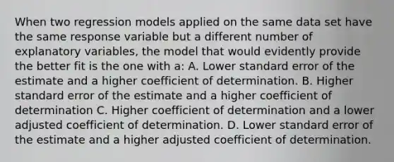 When two regression models applied on the same data set have the same response variable but a different number of explanatory variables, the model that would evidently provide the better fit is the one with a: A. Lower standard error of the estimate and a higher coefficient of determination. B. Higher standard error of the estimate and a higher coefficient of determination C. Higher coefficient of determination and a lower adjusted coefficient of determination. D. Lower standard error of the estimate and a higher adjusted coefficient of determination.