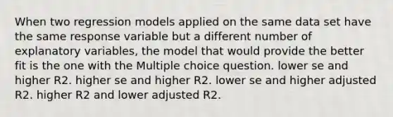 When two regression models applied on the same data set have the same response variable but a different number of explanatory variables, the model that would provide the better fit is the one with the Multiple choice question. lower se and higher R2. higher se and higher R2. lower se and higher adjusted R2. higher R2 and lower adjusted R2.