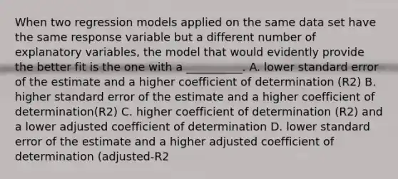 When two regression models applied on the same data set have the same response variable but a different number of explanatory variables, the model that would evidently provide the better fit is the one with a __________. A. lower standard error of the estimate and a higher coefficient of determination (R2) B. higher standard error of the estimate and a higher coefficient of determination(R2) C. higher coefficient of determination (R2) and a lower adjusted coefficient of determination D. lower standard error of the estimate and a higher adjusted coefficient of determination (adjusted-R2