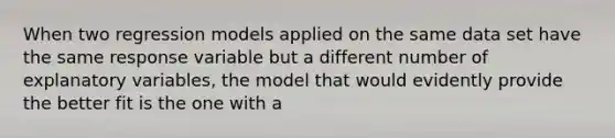 When two regression models applied on the same data set have the same response variable but a different number of explanatory variables, the model that would evidently provide the better fit is the one with a