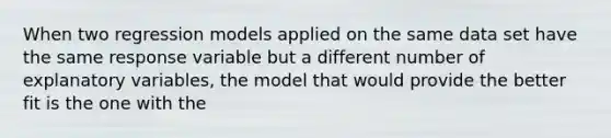 When two regression models applied on the same data set have the same response variable but a different number of explanatory variables, the model that would provide the better fit is the one with the