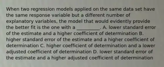 When two regression models applied on the same data set have the same response variable but a different number of explanatory variables, the model that would evidently provide the better fit is the one with a __________. A. lower standard error of the estimate and a higher coefficient of determination B. higher standard error of the estimate and a higher coefficient of determination C. higher coefficient of determination and a lower adjusted coefficient of determination D. lower standard error of the estimate and a higher adjusted coefficient of determination