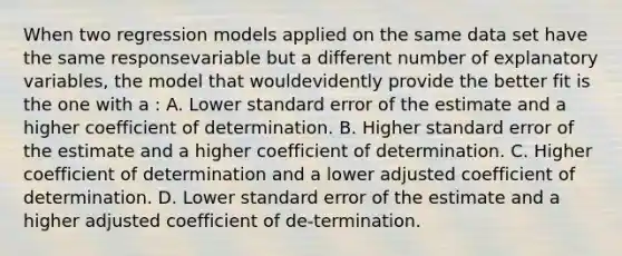 When two regression models applied on the same data set have the same responsevariable but a different number of explanatory variables, the model that wouldevidently provide the better fit is the one with a : A. Lower standard error of the estimate and a higher coefficient of determination. B. Higher standard error of the estimate and a higher coefficient of determination. C. Higher coefficient of determination and a lower adjusted coefficient of determination. D. Lower standard error of the estimate and a higher adjusted coefficient of de-termination.