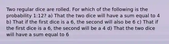 Two regular dice are rolled. For which of the following is the probability 1:12? a) That the two dice will have a sum equal to 4 b) That if the first dice is a 6, the second will also be 6 c) That if the first dice is a 6, the second will be a 4 d) That the two dice will have a sum equal to 6