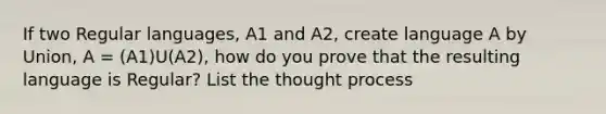 If two Regular languages, A1 and A2, create language A by Union, A = (A1)U(A2), how do you prove that the resulting language is Regular? List the thought process