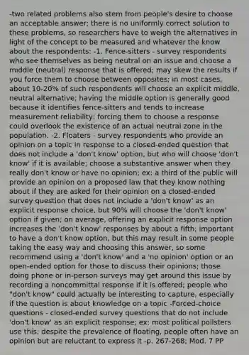 -two related problems also stem from people's desire to choose an acceptable answer; there is no uniformly correct solution to these problems, so researchers have to weigh the alternatives in light of the concept to be measured and whatever the know about the respondents: -1. Fence-sitters - survey respondents who see themselves as being neutral on an issue and choose a middle (neutral) response that is offered; may skew the results if you force them to choose between opposites; in most cases, about 10-20% of such respondents will choose an explicit middle, neutral alternative; having the middle option is generally good because it identifies fence-sitters and tends to increase measurement reliability; forcing them to choose a response could overlook the existence of an actual neutral zone in the population. -2. Floaters - survey respondents who provide an opinion on a topic in response to a closed-ended question that does not include a 'don't know' option, but who will choose 'don't know' if it is available; choose a substantive answer when they really don't know or have no opinion; ex: a third of the public will provide an opinion on a proposed law that they know nothing about if they are asked for their opinion on a closed-ended survey question that does not include a 'don't know' as an explicit response choice, but 90% will choose the 'don't know' option if given; on average, offering an explicit response option increases the 'don't know' responses by about a fifth; important to have a don't know option, but this may result in some people taking the easy way and choosing this answer, so some recommend using a 'don't know' and a 'no opinion' option or an open-ended option for those to discuss their opinions; those doing phone or in-person surveys may get around this issue by recording a noncommittal response if it is offered; people who "don't know" could actually be interesting to capture, especially if the question is about knowledge on a topic -Forced-choice questions - closed-ended survey questions that do not include 'don't know' as an explicit response; ex: most political pollsters use this; despite the prevalence of floating, people often have an opinion but are reluctant to express it -p. 267-268; Mod. 7 PP