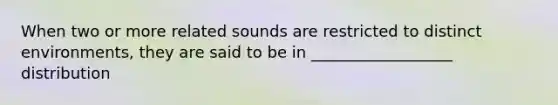 When two or more related sounds are restricted to distinct environments, they are said to be in __________________ distribution