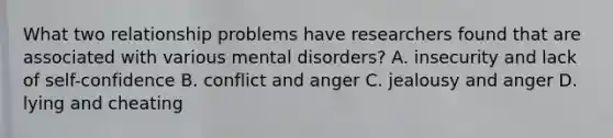 What two relationship problems have researchers found that are associated with various mental disorders? A. insecurity and lack of self-confidence B. conflict and anger C. jealousy and anger D. lying and cheating