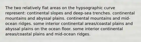 The two relatively flat areas on the hypsographic curve represent: continental slopes and deep-sea trenches. continental mountains and abyssal plains. continental mountains and mid-ocean ridges. some interior continental areas/coastal plains and abyssal plains on the ocean floor. some interior continental areas/coastal plains and mid-ocean ridges.