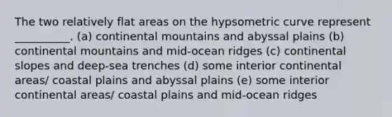 The two relatively flat areas on the hypsometric curve represent __________. (a) continental mountains and abyssal plains (b) continental mountains and mid-ocean ridges (c) continental slopes and deep-sea trenches (d) some interior continental areas/ coastal plains and abyssal plains (e) some interior continental areas/ coastal plains and mid-ocean ridges