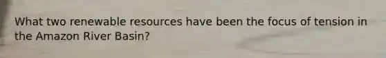 What two renewable resources have been the focus of tension in the Amazon River Basin?