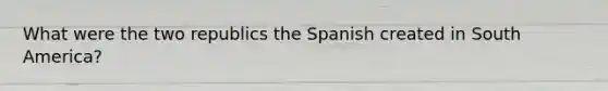 What were the two republics the Spanish created in South America?