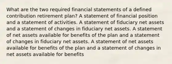 What are the two required financial statements of a defined contribution retirement plan? A statement of financial position and a statement of activities. A statement of fiduciary net assets and a statement of changes in fiduciary net assets. A statement of net assets available for benefits of the plan and a statement of changes in fiduciary net assets. A statement of net assets available for benefits of the plan and a statement of changes in net assets available for benefits