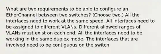 What are two requirements to be able to configure an EtherChannel between two switches? (Choose two.) All the interfaces need to work at the same speed. All interfaces need to be assigned to different VLANs. Different allowed ranges of VLANs must exist on each end. All the interfaces need to be working in the same duplex mode. The interfaces that are involved need to be contiguous on the switch.