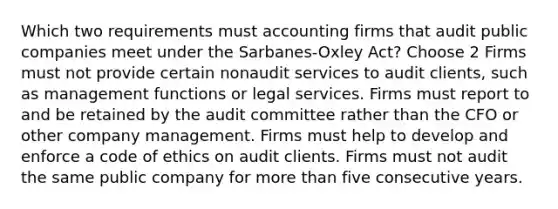 Which two requirements must accounting firms that audit public companies meet under the Sarbanes-Oxley Act? Choose 2 Firms must not provide certain nonaudit services to audit clients, such as management functions or legal services. Firms must report to and be retained by the audit committee rather than the CFO or other company management. Firms must help to develop and enforce a code of ethics on audit clients. Firms must not audit the same public company for more than five consecutive years.