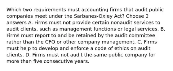 Which two requirements must accounting firms that audit public companies meet under the Sarbanes-Oxley Act? Choose 2 answers A. Firms must not provide certain nonaudit services to audit clients, such as management functions or legal services. B. Firms must report to and be retained by the audit committee rather than the CFO or other company management. C. Firms must help to develop and enforce a code of ethics on audit clients. D. Firms must not audit the same public company for more than five consecutive years.