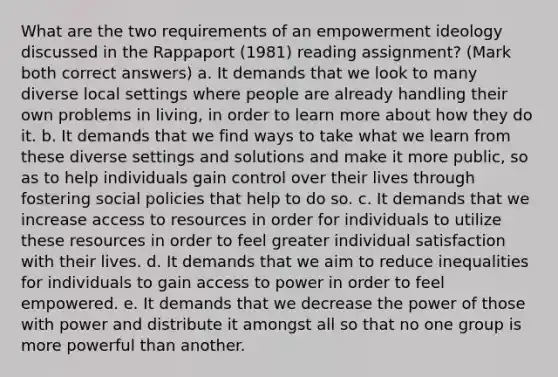 What are the two requirements of an empowerment ideology discussed in the Rappaport (1981) reading assignment? (Mark both correct answers) a. It demands that we look to many diverse local settings where people are already handling their own problems in living, in order to learn more about how they do it. b. It demands that we find ways to take what we learn from these diverse settings and solutions and make it more public, so as to help individuals gain control over their lives through fostering social policies that help to do so. c. It demands that we increase access to resources in order for individuals to utilize these resources in order to feel greater individual satisfaction with their lives. d. It demands that we aim to reduce inequalities for individuals to gain access to power in order to feel empowered. e. It demands that we decrease the power of those with power and distribute it amongst all so that no one group is more powerful than another.