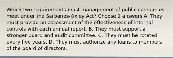 Which two requirements must management of public companies meet under the Sarbanes-Oxley Act? Choose 2 answers A. They must provide an assessment of the effectiveness of internal controls with each annual report. B. They must support a stronger board and audit committee. C. They must be rotated every five years. D. They must authorize any loans to members of the board of directors.