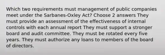 Which two requirements must management of public companies meet under the Sarbanes-Oxley Act? Choose 2 answers They must provide an assessment of the effectiveness of internal controls with each annual report They must support a stronger board and audit committee. They must be rotated every five years. They must authorize any loans to members of the board of directors.