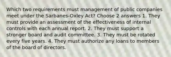 Which two requirements must management of public companies meet under the Sarbanes-Oxley Act? Choose 2 answers 1. They must provide an assessment of the effectiveness of internal controls with each annual report. 2. They must support a stronger board and audit committee. 3. They must be rotated every five years. 4. They must authorize any loans to members of the board of directors.