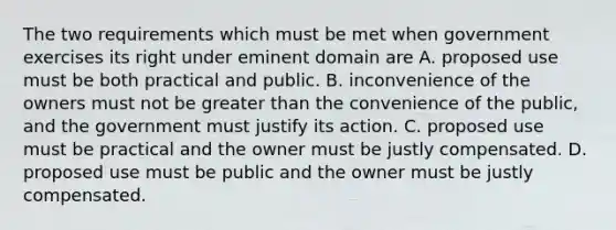 The two requirements which must be met when government exercises its right under eminent domain are A. proposed use must be both practical and public. B. inconvenience of the owners must not be greater than the convenience of the public, and the government must justify its action. C. proposed use must be practical and the owner must be justly compensated. D. proposed use must be public and the owner must be justly compensated.