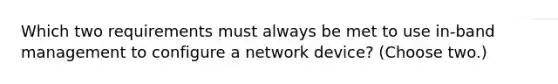 Which two requirements must always be met to use in-band management to configure a network device? (Choose two.)