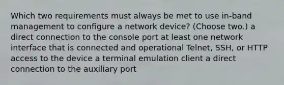 Which two requirements must always be met to use in-band management to configure a network device? (Choose two.) a direct connection to the console port at least one network interface that is connected and operational Telnet, SSH, or HTTP access to the device a terminal emulation client a direct connection to the auxiliary port