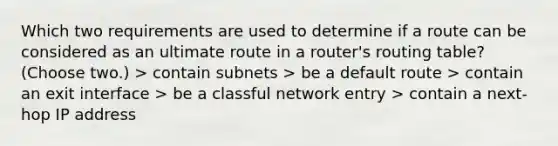 Which two requirements are used to determine if a route can be considered as an ultimate route in a router's routing table? (Choose two.) > contain subnets > be a default route > contain an exit interface > be a classful network entry > contain a next-hop IP address