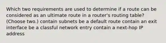 Which two requirements are used to determine if a route can be considered as an ultimate route in a router's routing table? (Choose two.) contain subnets be a default route contain an exit interface be a classful network entry contain a next-hop IP address