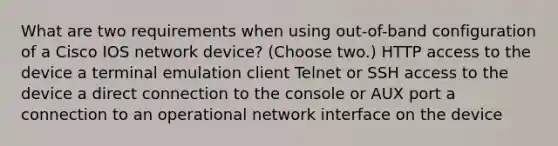 What are two requirements when using out-of-band configuration of a Cisco IOS network device? (Choose two.) HTTP access to the device a terminal emulation client Telnet or SSH access to the device a direct connection to the console or AUX port a connection to an operational network interface on the device