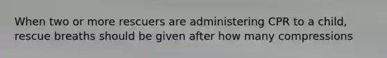 When two or more rescuers are administering CPR to a child, rescue breaths should be given after how many compressions