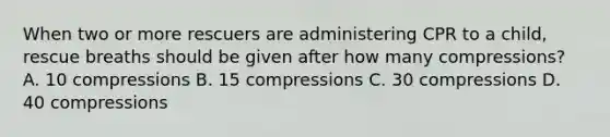 When two or more rescuers are administering CPR to a child, rescue breaths should be given after how many compressions? A. 10 compressions B. 15 compressions C. 30 compressions D. 40 compressions