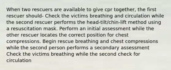 When two rescuers are available to give cpr together, the first rescuer should- Check the victims breathing and circulation while the second rescuer performs the head-tilt/chin-lift method using a resuscitation mask. Perform an initial assessment while the other rescuer locates the correct position for chest compressions. Begin rescue breathing and chest compressions while the second person performs a secondary assessment Check the victims breathing while the second check for circulation